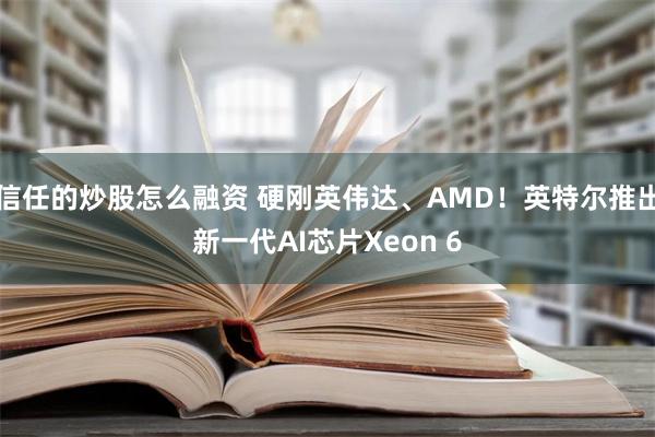 信任的炒股怎么融资 硬刚英伟达、AMD！英特尔推出新一代AI芯片Xeon 6