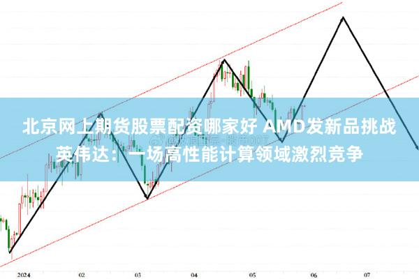 北京网上期货股票配资哪家好 AMD发新品挑战英伟达：一场高性能计算领域激烈竞争