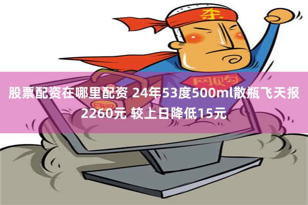 股票配资在哪里配资 24年53度500ml散瓶飞天报2260元 较上日降低15元