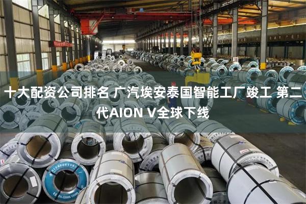 十大配资公司排名 广汽埃安泰国智能工厂竣工 第二代AION V全球下线