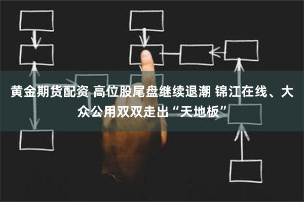 黄金期货配资 高位股尾盘继续退潮 锦江在线、大众公用双双走出“天地板”