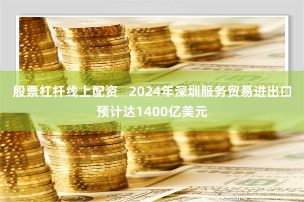 股票杠杆线上配资   2024年深圳服务贸易进出口预计达1400亿美元