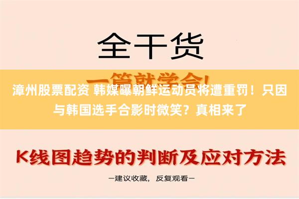 漳州股票配资 韩媒曝朝鲜运动员将遭重罚！只因与韩国选手合影时微笑？真相来了