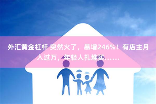 外汇黄金杠杆 突然火了，暴增246%！有店主月入过万，年轻人扎堆买……