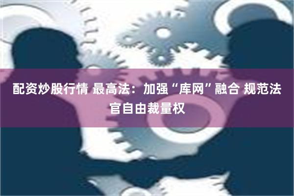 配资炒股行情 最高法：加强“库网”融合 规范法官自由裁量权